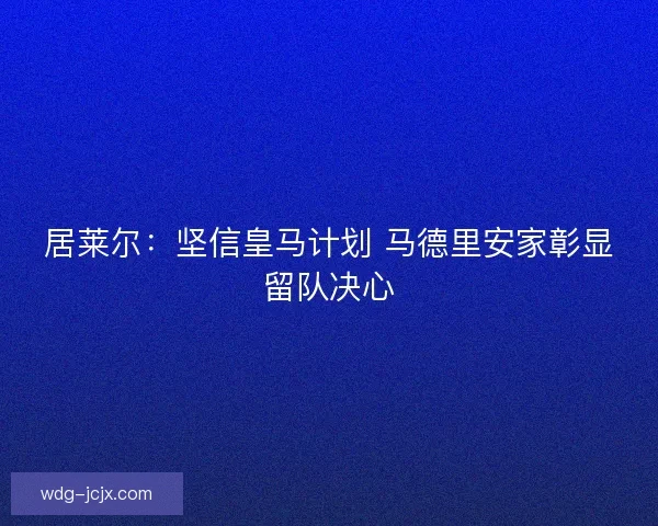 居莱尔：坚信皇马计划 马德里安家彰显留队决心