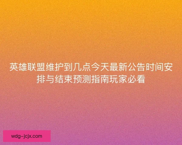 英雄联盟维护到几点今天最新公告时间安排与结束预测指南玩家必看