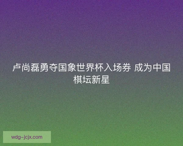 卢尚磊勇夺国象世界杯入场券 成为中国棋坛新星