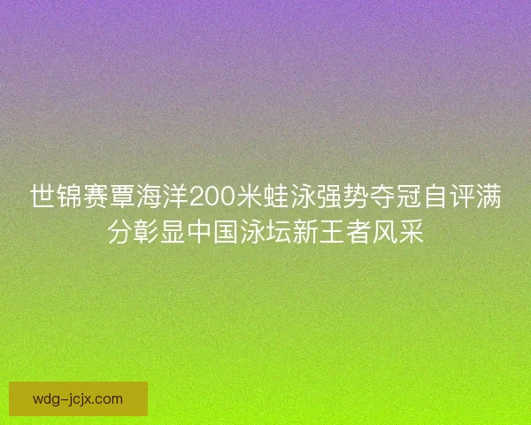 世锦赛覃海洋200米蛙泳强势夺冠自评满分彰显中国泳坛新王者风采