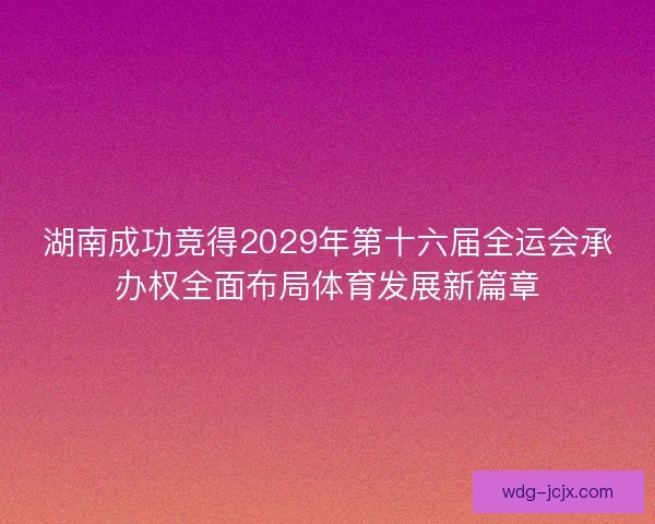 湖南成功竞得2029年第十六届全运会承办权全面布局体育发展新篇章