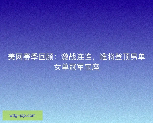 美网赛季回顾：激战连连，谁将登顶男单女单冠军宝座