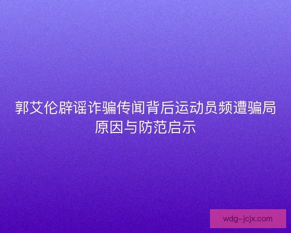 郭艾伦辟谣诈骗传闻背后运动员频遭骗局原因与防范启示