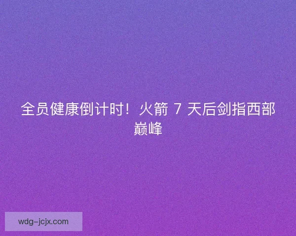 全员健康倒计时！火箭 7 天后剑指西部巅峰