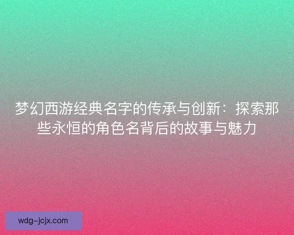 梦幻西游经典名字的传承与创新：探索那些永恒的角色名背后的故事与魅力