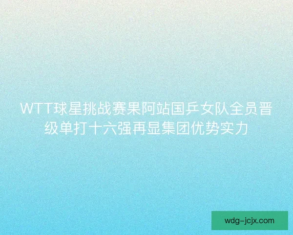 WTT球星挑战赛果阿站国乒女队全员晋级单打十六强再显集团优势实力