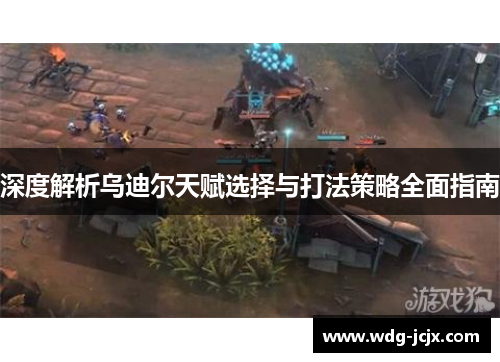 深度解析乌迪尔天赋选择与打法策略全面指南